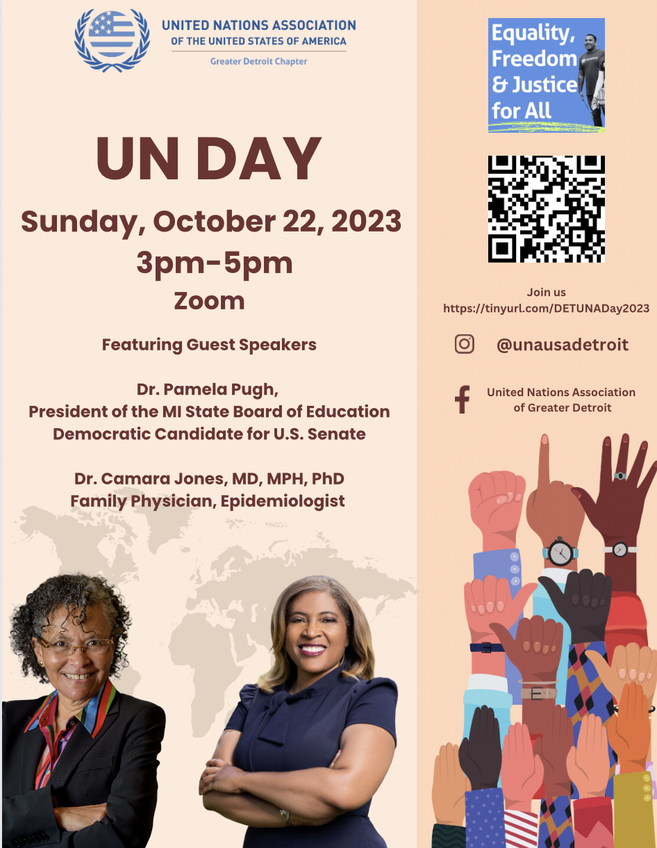 Please join the United Nations Association of Greater Detroit on October 22, 2023 for UN Day. From 3pm-5pm, we will hear from our featuring guest speakers Dr. Pamela Pugh and Dr. Camara Jones, MD, MPH, PhD as we celebrate Equality, Freedom & Justice for All!